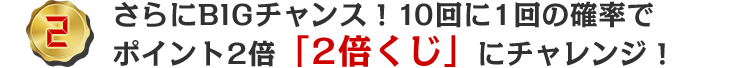 さらにBIGチャンス！10回に1回の確率でポイント2倍「2倍くじ」にチャレンジ！