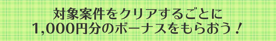対象案件をクリアするごとに1,000円分のボーナスをもらおう！