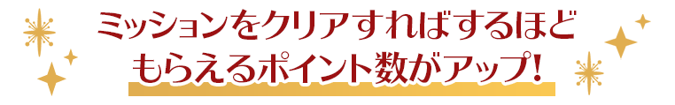 ミッションをクリアすればするほどもらえるポイント数がアップ！