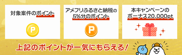 対象案件のポイント・アメフリふるさと納税の5%分のポイント・本キャンペーンのボーナス20,000pt　上記のポイントが一気にもらえる！