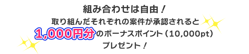 組み合わせは自由!取り組んだそれぞれの案件が承認されると1,000円分のボーナスポイント(10,000pt)プレゼント!