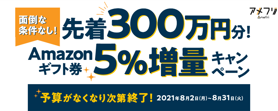 面倒な条件なし！先着300万円分！Amazonギフト券5％増量キャンペーン 予算がなくなり次第終了！2021年8月2日（月）～8月31日（火）