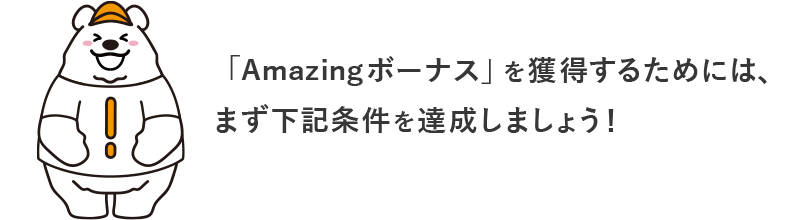 「Amazingボーナス」を獲得するためには、まず下記条件を達成しましょう！