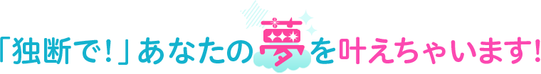 「独断で！」あなたの夢を叶えちゃいます！