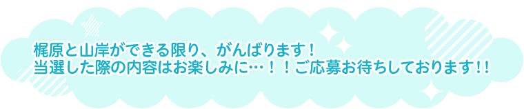 梶原と山岸ができる限り、がんばります！当選した際の内容はお楽しみに…！！ご応募お待ちしております！！